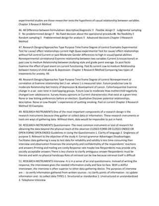 experimental studies are those researcher tests the hypothesis of casual relationship between variables.
Chapter 3 Research Method
46. 48 Difference between formulative= descriptive/diagnostic  Flexible design  Judgmental sampling
 No predetermined design  No fixed decision about the operational procedures No flexibility 
Random sampling  Pre-determined design for analysis  Advanced decisions Chapter 3 Research
Method
47. Research Designs/Approaches Type Purpose Time frame Degree of control Examples Experimental
Test for cause/ effect relationships current High Quasi-experimental Test for cause/ effect relationships
without full control Current or past Moderate Gender differences to high in visual/spatial abilities
Nonexperimental correlational Examine relationship between two variables Current (crosssectional) or
past Low to medium Relationship between studying style and grade point average. Ex post facto
Examine the effect of past event on current functioning. Past & current Low to medium Relationship
between history of child abuse & depression. Chapter 3 Research Method Comparing two types of
treatments for anxiety. 49
48. Research Designs/Approaches Type Purpose Time frame Degree of control Nonexperiment al
correlation al Examine relationship bet 2 var. where 1 is measured later. Future predictive Low to
moderate Relationship bet history of depression & development of cancer. Cohortsequential Examine
change in a var. over time in overlapping groups. Future Low to moderate How motherchild negativity
changed over adolescence. Survey Assess opinions or Current characteristics that exist at a given time.
None or low Voting preferences before an election. Qualitative Discover potential relationships;
descriptive. None or Low People‟s experiences of quitting smoking. Past or current Chapter 3 Research
Method 50 Examples
49. RESEARCH INSTRUMENTS One of the most important components of a research design is the
research instruments because they gather or collect data or information. These research instruments or
tools are ways of gathering data. Without them, data would be impossible to put in hand.
50. RESEARCH INSTRUMENTS Questionnaire -The most common instrument or tool of research for
obtaining the data beyond the physical reach of the observer CLOSED FORM OR CLOSED ENDED OR
OPEN FORM/ OPEN ENDED Guidelines in Using the Questionnaire 1. Clarity of language 2. Singleness of
purpose 3. Relevant to the objective of the study 4. Correct grammar Advantages Disadvantages
Facilitates data gathering Is easy to test data for reliability and validity Is less time-consuming than
interview and observation Preserves the anonymity and confidentiality of the respondents’ reactions
and answers Printing and mailing are costly Response rate maybe low Respondents may provide only
socially acceptable answers There is less chance to clarify ambiguous answer Respondents must be
literate and with no physical handicaps Rate of retrieval can be low because retrieval itself is difficult
51. RESEARCH INSTRUMENTS Interview -It is in a sense of an oral questionnaire. Instead of writing the
response, the interviewee gives the needed information orally and face-to-face. With a skillful
interviewer, the interview is often superior to other data-gathering device. The purposes of interview
are : - to verify information gathered from written sources - to clarify points of information - to update
information and - to collect data TYPES 1. Structured or standardize 2. Unstructured or unstandardized
3. Telephone Interview
 