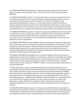 52. RESEARCH INSTRUMENTS Rating Scale -It involves qualitative description of a limited number of
aspects of a thing or traits of a person. TYPES 1. Thurstone Tehnique 2. Likert Method 3. Semantic
Differential
53. RESEARCH INSTRUMENTS Checklist- The simplest of the devices, consists of a prepared list of items.
The presence or absence of the item may be indicated by inserting the appropriate word or number.
Use in descriptive and historical researchers Sociometry- Technique for describing the social
relationships among individuals in a group. In a indirect way it attempts to describe attractions or
repulsions between individuals by asking them to indicate whom they would choose or reject in various
situations Document or Content Analysis- Used as a main tool of research or a subsidiary tool Main tool
in historical research but a subsidiary tool in descriptive research and less used in experimental research
54. RESEARCH INSTRUMENTS Scorecard- A rating that may yield a total weighted score that can be used
in evaluating communities, buildings, sites, schools, or textbooks. Similar in some respect to checklist
and rating scale Teacher or Research Made Tools- Very popular in research. Part of the overall
instruments used in research studies. It combined with other standardized tests in the assessment of
individuals’ operations and situations
55. RESEARCH INSTRUMENTS Tape Recorded Data - Observe through the ear as well as through the eye.
Also use video tape recorder or radio cassette recorder Tape Recorded Data - An information form that
attempts to measure the attitude or belief of an individual. Also known as attitude scale Observation -
Perceiving data through the senses: sight, hearing, taste touch and smell. Most direct way used in
studying individual behavior Participant and non-participant observation Structured and unstructured
observation Controlled and uncontrolled observation
56. RESEARCH INSTRUMENTS Psychological Test- An instrument designed to describe and measure a
sample of certain aspects of human behavior. E.g. performance, achievement, personality and projective
devices Ready to Use Instrument of Standardize Test- Product of long years of study. Tend to be highly
reliable and cover a wide range of student performance level. Criteria for Measuring 1. VALIDITY-
measure what is intends to measure 2. RELIABILITY- stability in maintaining consistent measurement in a
test administered twice
57. Matching methods to research paradigm Method Quantitative Qualitative Written Instrument
Standardized Instrument (validity and reliability established) Constructed survey or interview guide (Use
some questions from other surveys; construct new questions). May determine validity and reliability
after administration No predeveloped questions in survey or interview guide Predeveloped questions –
may be administered in no established order; questions may be added depending on circumstances.
Predeveloped questions – established order Observation Structured observation – predetermined items
are counted in terms of frequency, duration, occurrence, permanent product, etc. Open-ended
observations – trying to identify themes and patters Content analysis Structured counting of a
predetermined phenomena in terms of frequency, etc. Open-ended analysis; themes and patterns are
identified.
58. SAMPLING DESIGN Sampling is a process of choosing a representative portion of a population to
represent the entire population. Sample. It is a proportion, an element or a part of the population which
is scientifically and randomly drawn that actually possesses the same characteristics as the population.
This implies that every person has an equal opportunity to be selected for your sample Sample size is
 