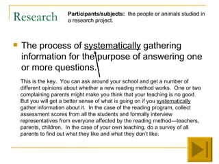 Research               Participants/subjects: the people or animals studied in
                       a research project.



   The process of systematically gathering
    information for the purpose of answering one
    or more questions.
    This is the key. You can ask around your school and get a number of
    different opinions about whether a new reading method works. One or two
    complaining parents might make you think that your teaching is no good.
    But you will get a better sense of what is going on if you systematically
    gather information about it. In the case of the reading program, collect
    assessment scores from all the students and formally interview
    representatives from everyone affected by the reading method—teachers,
    parents, children. In the case of your own teaching, do a survey of all
    parents to find out what they like and what they don’t like.
 