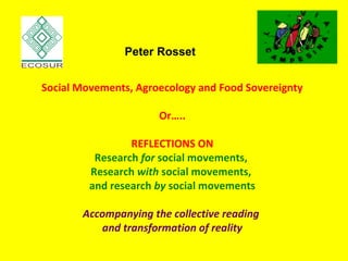 Social Movements, Agroecology and Food Sovereignty
Or…..
REFLECTIONS ON
Research for social movements,
Research with social movements,
and research by social movements
Accompanying the collective reading
and transformation of reality
Peter Rosset
 