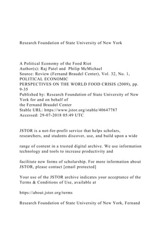 Research Foundation of State University of New York
A Political Economy of the Food Riot
Author(s): Raj Patel and Philip McMichael
Source: Review (Fernand Braudel Center), Vol. 32, No. 1,
POLITICAL ECONOMIC
PERSPECTIVES ON THE WORLD FOOD CRISIS (2009), pp.
9-35
Published by: Research Foundation of State University of New
York for and on behalf of
the Fernand Braudel Center
Stable URL: https://www.jstor.org/stable/40647787
Accessed: 29-07-2018 05:49 UTC
JSTOR is a not-for-profit service that helps scholars,
researchers, and students discover, use, and build upon a wide
range of content in a trusted digital archive. We use information
technology and tools to increase productivity and
facilitate new forms of scholarship. For more information about
JSTOR, please contact [email protected]
Your use of the JSTOR archive indicates your acceptance of the
Terms & Conditions of Use, available at
https://about.jstor.org/terms
Research Foundation of State University of New York, Fernand
 