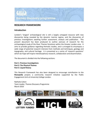 RESEARCH FRAMEWORK
Introduction

London’s ‘longest’ archaeological site is still a largely untapped resource with new
discoveries being revealed by the dynamic riverine regime, and the discoveries of
previous investigations awaiting further assessment, analysis and publication. This
present document has been produced to outline avenues of research for the
archaeological study of the River Thames foreshore within the Greater London area. It
aims to provide guidance regarding thematic studies, and is arranged to encompass a
wide range of potential research interests from methods and techniques, geology and
topography, and cultural heritage. It is presented as a series of ‘research questions’
which we hope will inspire interdisciplinary research, collaboration and dissemination.

The document is divided into the following sections:

Part 1: Previous Investigations
Part 2: The Physical Thames
Part 3: Liquid History

This Research Framework has also been designed to encourage contribution to the
Riverpedia project; a community research initiative supported by the Public
Engagement Unit at University College London.

Nathalie Cohen
Team Leader, Thames Discovery Programme
March 2010
 