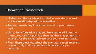 Theoretical framework
• Understand the variables included in your study as well
as their relationship with one another.
• Review the existing literature related to your research
topic.
• Using the information that you have gathered from the
literature, look for possible theories that may potentially
account for the expected results of your research topic.
• From these theories, select the one that is most relevant
to your study and can provide a blueprint for your
research.
 