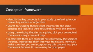 Conceptual framework
• Identify the key concepts in your study by referring to your
research questions or objectives.
• Search for existing theories that incorporate the same
concept and look into their relationships with one another.
• Using the existing theories as a guide, plot your conceptual
framework using a concept map.
• In case that there are concepts not covered by the selected
theories. Incorporate them into your framework. However,
make sure that you are incorporating this concept into your
framework because it is necessary for your paper.
 