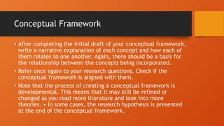 Conceptual Framework
• After completing the initial draft of your conceptual framework,
write a narrative explanation of each concept and how each of
them relates to one another. Again, there should be a basis for
the relationship between the concepts being incorporated.
• Refer once again to your research questions. Check if the
conceptual framework is aligned with them.
• Note that the process of creating a conceptual framework is
developmental. This means that it may still be refined or
changed as you read more literature and look into more
theories. • In some cases, the research hypothesis is presented
at the end of the conceptual framework.
 