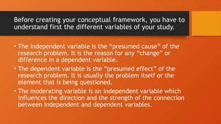 Before creating your conceptual framework, you have to
understand first the different variables of your study.
• The independent variable is the “presumed cause” of the
research problem. It is the reason for any “change” or
difference in a dependent variable.
• The dependent variable is the “presumed effect” of the
research problem. It is usually the problem itself or the
element that is being questioned.
• The moderating variable is an independent variable which
influences the direction and the strength of the connection
between independent and dependent variables.
 
