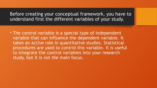 Before creating your conceptual framework, you have to
understand first the different variables of your study.
• The control variable is a special type of independent
variable that can influence the dependent variable. It
takes an active role in quantitative studies. Statistical
procedures are used to control this variable. It is useful
to integrate the control variables into your research
study, but it is not the main focus.
 