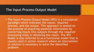 The Input-Process-Output Model
• The Input-Process-Output Model (IPO) is a conceptual
paradigm which indicates the inputs, required
process, and the output. This approach is seated on
the premise of acquiring essential information by
converting inputs into outputs through the required
processing steps in obtaining the result. The IPO
Model is also referred to as a functional model that is
usually used in action research where an intervention
or solution is necessary to solve the identified
problem.
 