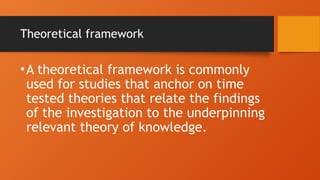 Theoretical framework
•A theoretical framework is commonly
used for studies that anchor on time
tested theories that relate the findings
of the investigation to the underpinning
relevant theory of knowledge.
 