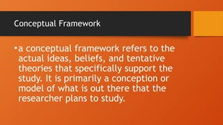 Conceptual Framework
•a conceptual framework refers to the
actual ideas, beliefs, and tentative
theories that specifically support the
study. It is primarily a conception or
model of what is out there that the
researcher plans to study.
 