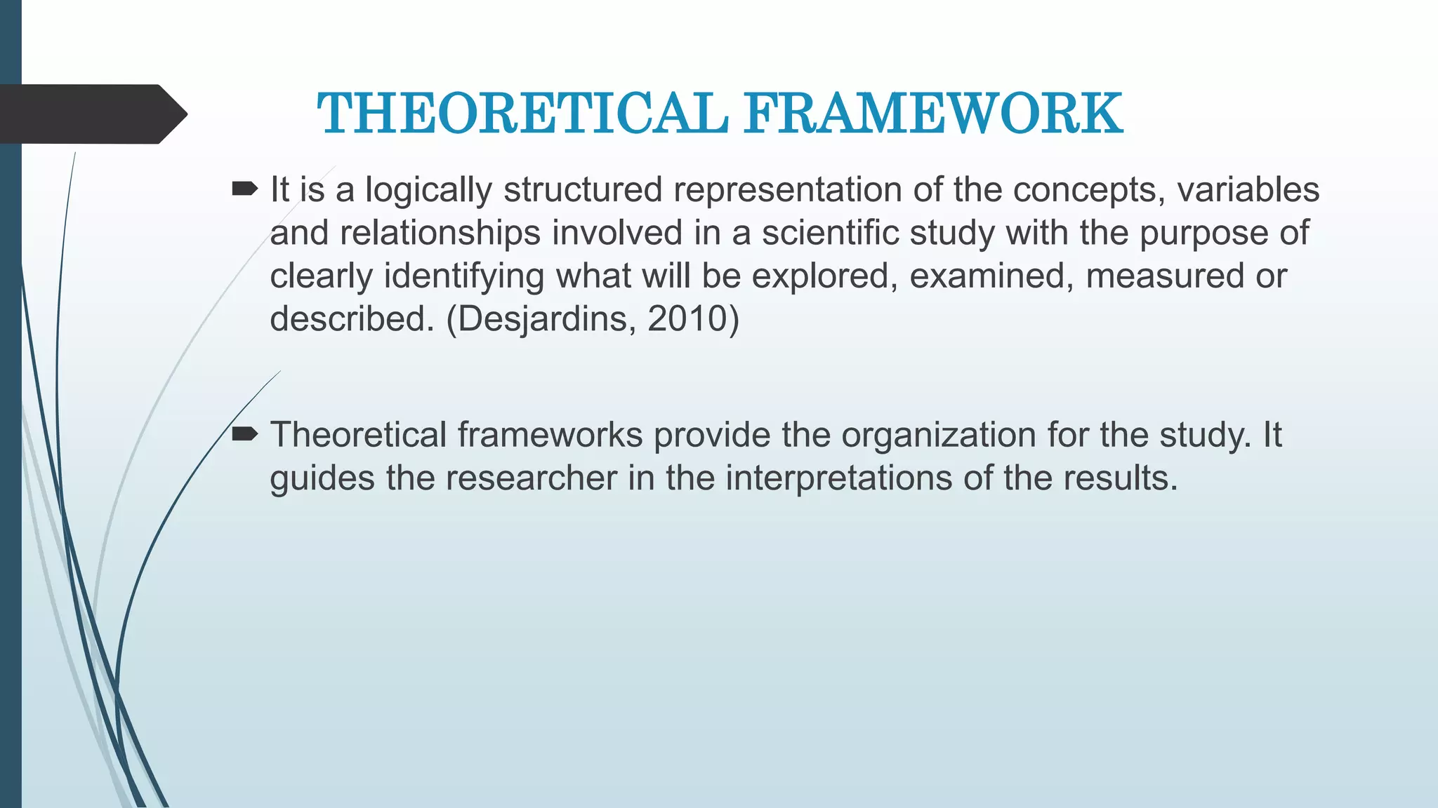 THEORETICAL FRAMEWORK
 It is a logically structured representation of the concepts, variables
and relationships involved in a scientific study with the purpose of
clearly identifying what will be explored, examined, measured or
described. (Desjardins, 2010)
 Theoretical frameworks provide the organization for the study. It
guides the researcher in the interpretations of the results.
 