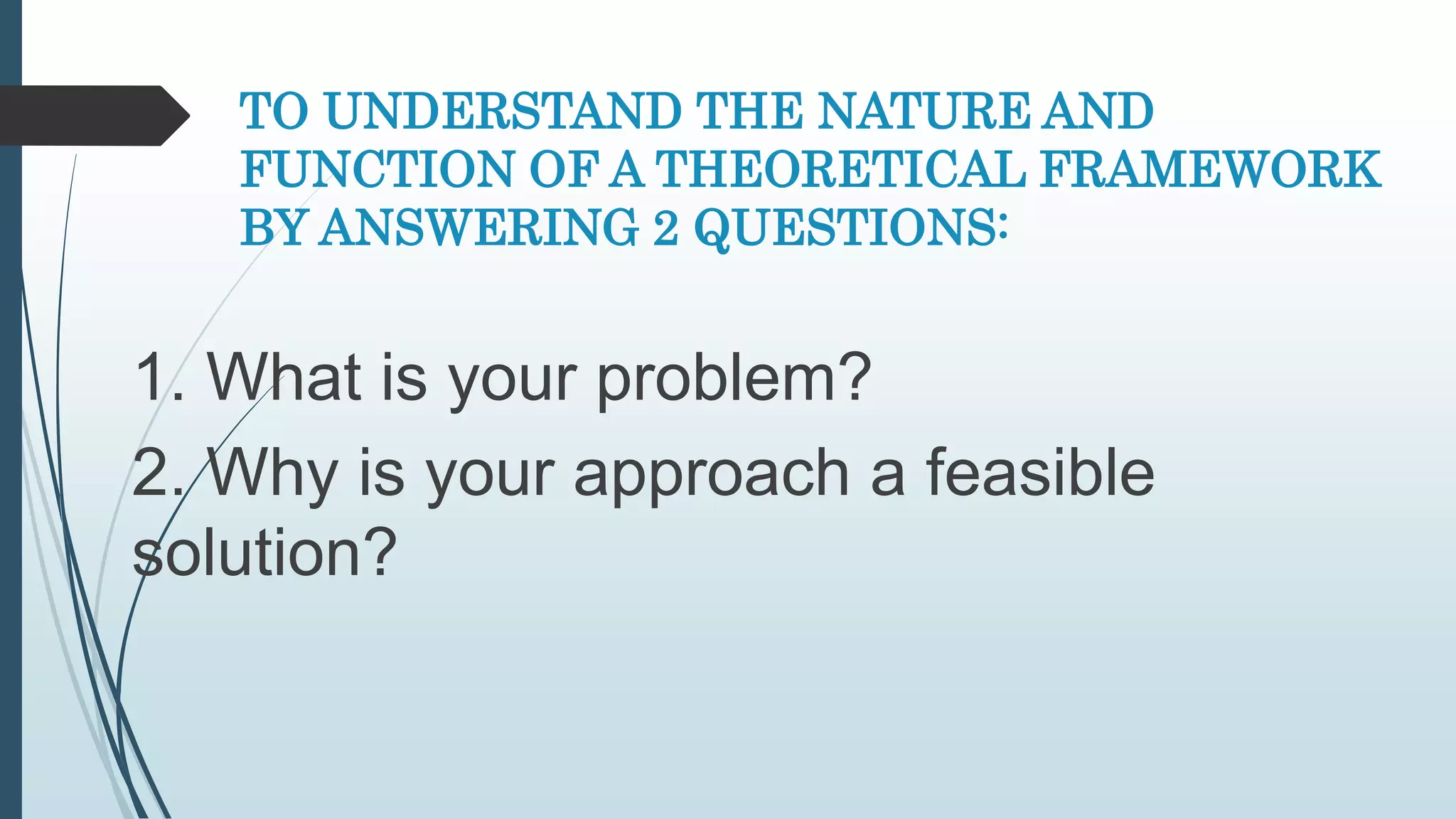 TO UNDERSTAND THE NATURE AND
FUNCTION OF A THEORETICAL FRAMEWORK
BY ANSWERING 2 QUESTIONS:
1. What is your problem?
2. Why is your approach a feasible
solution?
 