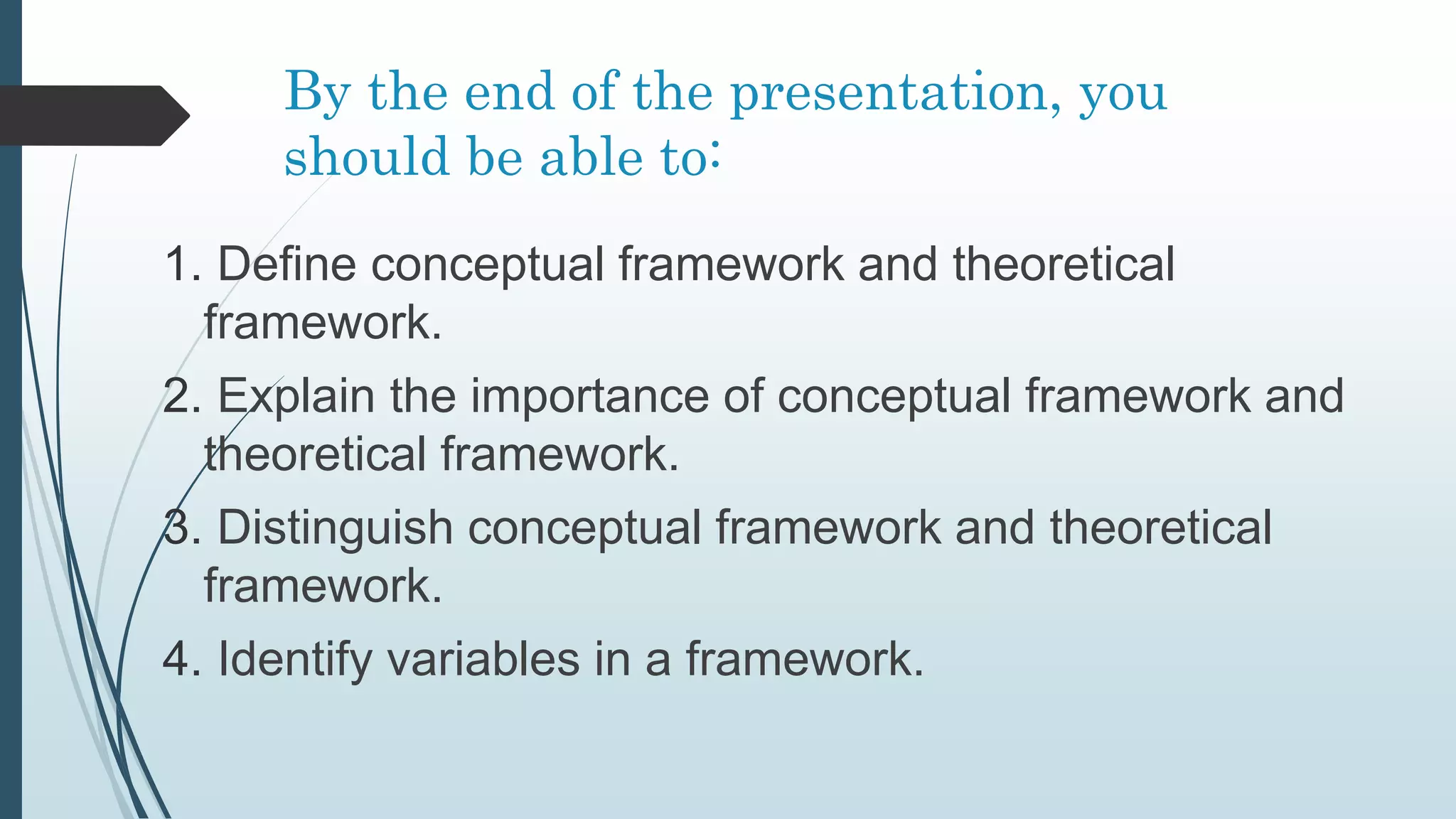 By the end of the presentation, you
should be able to:
1. Define conceptual framework and theoretical
framework.
2. Explain the importance of conceptual framework and
theoretical framework.
3. Distinguish conceptual framework and theoretical
framework.
4. Identify variables in a framework.
 