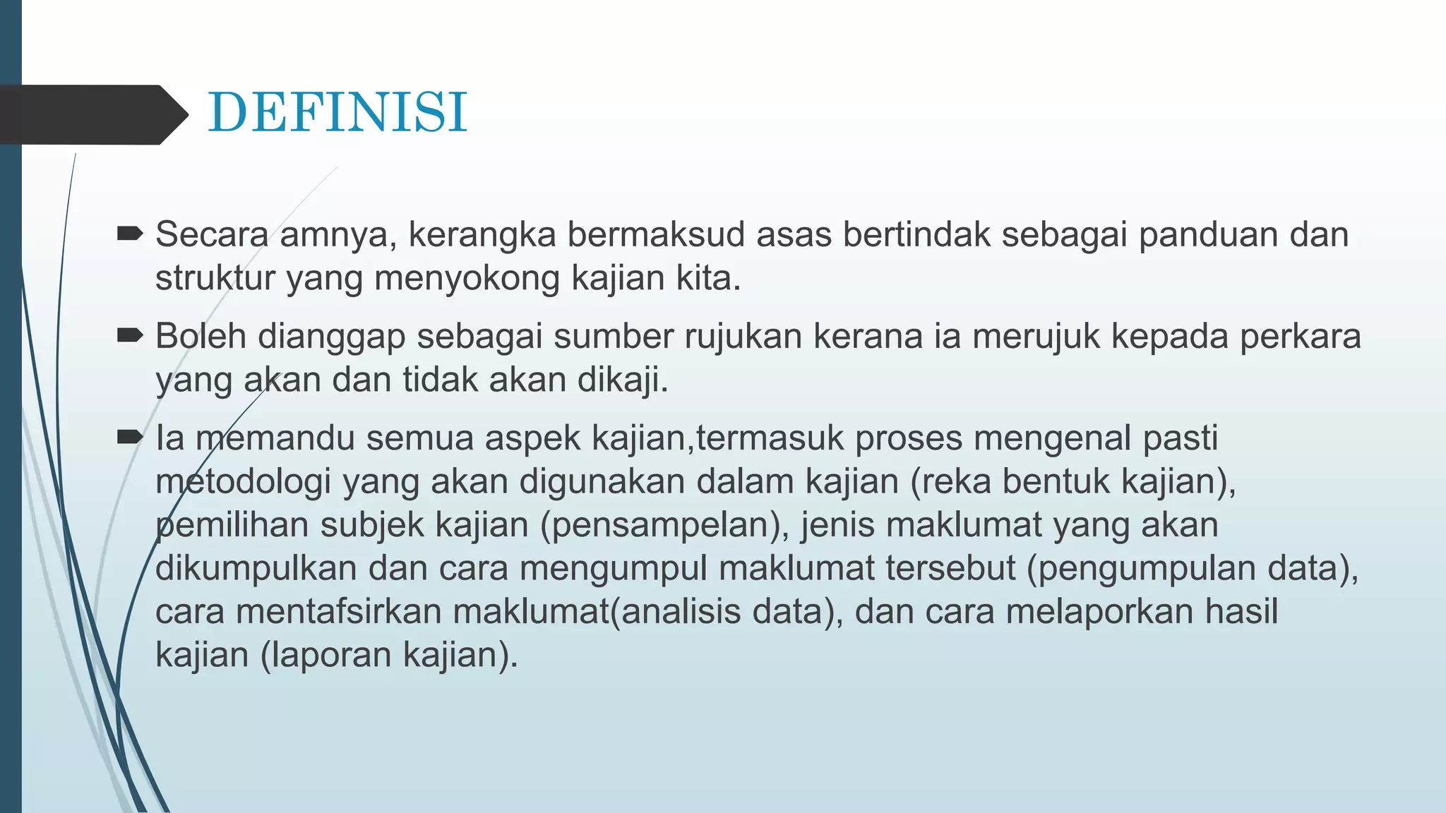 DEFINISI
 Secara amnya, kerangka bermaksud asas bertindak sebagai panduan dan
struktur yang menyokong kajian kita.
 Boleh dianggap sebagai sumber rujukan kerana ia merujuk kepada perkara
yang akan dan tidak akan dikaji.
 Ia memandu semua aspek kajian,termasuk proses mengenal pasti
metodologi yang akan digunakan dalam kajian (reka bentuk kajian),
pemilihan subjek kajian (pensampelan), jenis maklumat yang akan
dikumpulkan dan cara mengumpul maklumat tersebut (pengumpulan data),
cara mentafsirkan maklumat(analisis data), dan cara melaporkan hasil
kajian (laporan kajian).
 