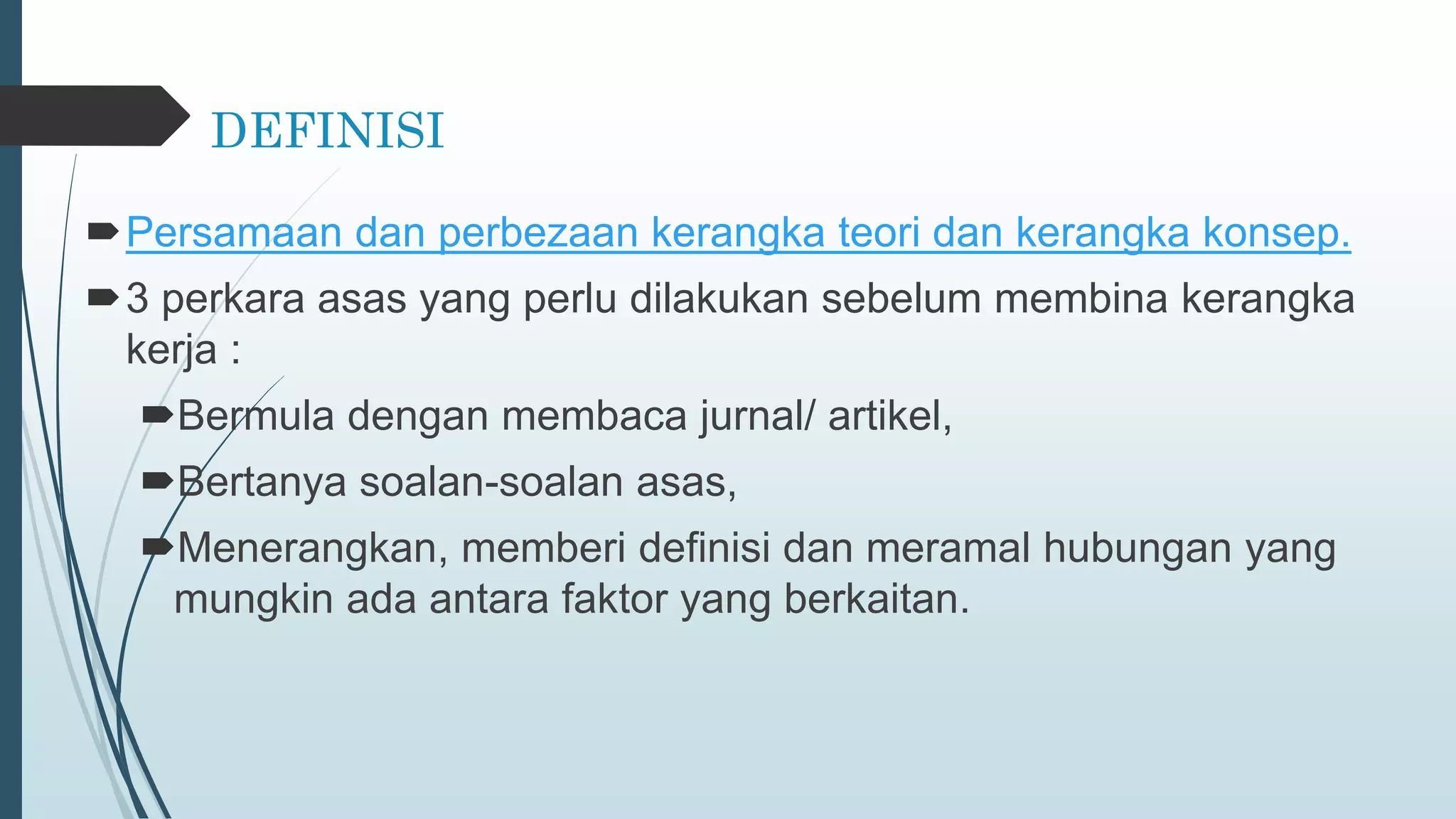 DEFINISI
Persamaan dan perbezaan kerangka teori dan kerangka konsep.
3 perkara asas yang perlu dilakukan sebelum membina kerangka
kerja :
Bermula dengan membaca jurnal/ artikel,
Bertanya soalan-soalan asas,
Menerangkan, memberi definisi dan meramal hubungan yang
mungkin ada antara faktor yang berkaitan.
 