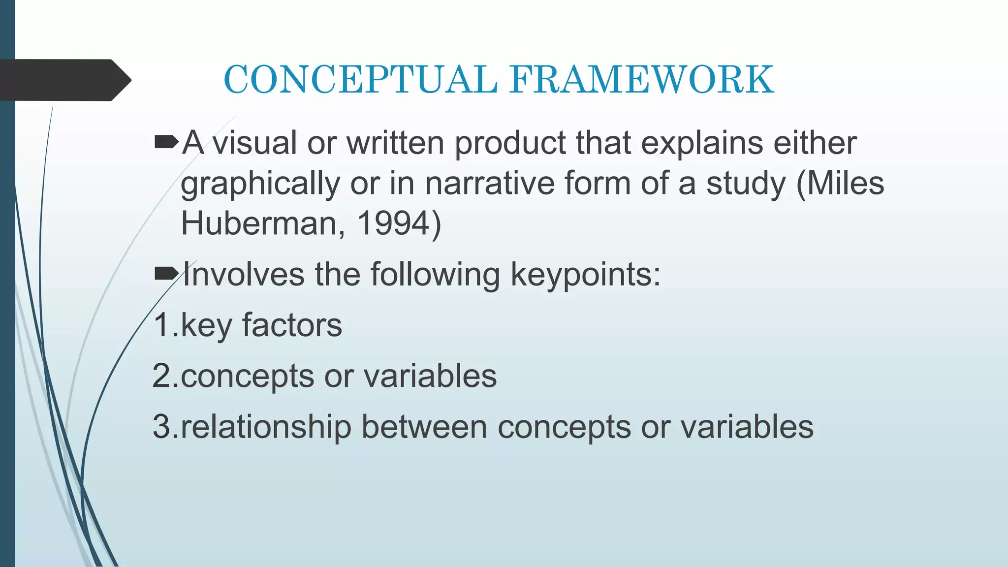 CONCEPTUAL FRAMEWORK
A visual or written product that explains either
graphically or in narrative form of a study (Miles
Huberman, 1994)
Involves the following keypoints:
1.key factors
2.concepts or variables
3.relationship between concepts or variables
 