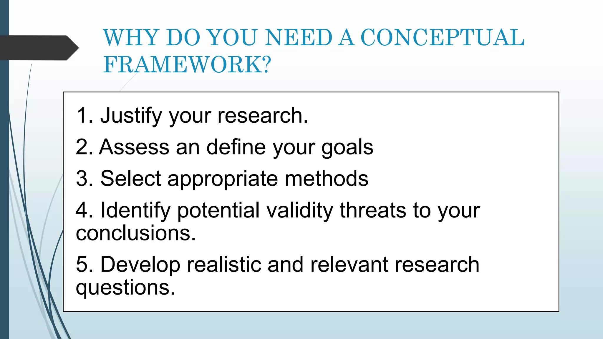 WHY DO YOU NEED A CONCEPTUAL
FRAMEWORK?
1. Justify your research.
2. Assess an define your goals
3. Select appropriate methods
4. Identify potential validity threats to your
conclusions.
5. Develop realistic and relevant research
questions.
 