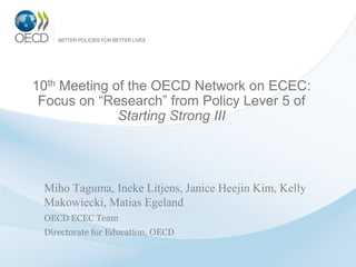 10th Meeting of the OECD Network on ECEC:
 Focus on “Research” from Policy Lever 5 of
              Starting Strong III




 Miho Taguma, Ineke Litjens, Janice Heejin Kim, Kelly
 Makowiecki, Matias Egeland
 OECD ECEC Team
 Directorate for Education, OECD
 