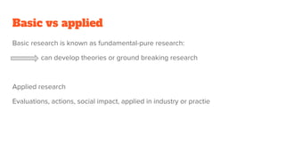 Basic vs applied
Basic research is known as fundamental-pure research:
can develop theories or ground breaking research
Applied research
Evaluations, actions, social impact, applied in industry or practie
 