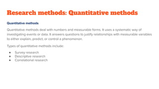 Research methods: Quantitative methods
Quantitative methods
Quantitative methods deal with numbers and measurable forms. It uses a systematic way of
investigating events or data. It answers questions to justify relationships with measurable variables
to either explain, predict, or control a phenomenon.
Types of quantitative methods include:
● Survey research
● Descriptive research
● Correlational research
 