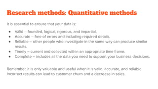 Research methods: Quantitative methods
It is essential to ensure that your data is:
● Valid – founded, logical, rigorous, and impartial.
● Accurate – free of errors and including required details.
● Reliable – other people who investigate in the same way can produce similar
results.
● Timely – current and collected within an appropriate time frame.
● Complete – includes all the data you need to support your business decisions.
Remember, it is only valuable and useful when it is valid, accurate, and reliable.
Incorrect results can lead to customer churn and a decrease in sales.
 