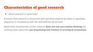 Characteristics of good research
● Good research is systematic:
It means that research is structured with speciﬁed steps to be taken in speciﬁed
sequence in accordance with the well-deﬁned set of rules.
Systematic characteristic of the research does not rule out creative thinking but
certainly does reject the use of guessing and intuition in arriving at conclusions.
 