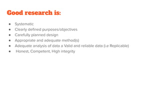 Good research is:
● Systematic
● Clearly deﬁned purposes/objectives
● Carefully planned design
● Appropriate and adequate method(s)
● Adequate analysis of data a Valid and reliable data (i.e Replicable)
● Honest, Competent, High integrity
 