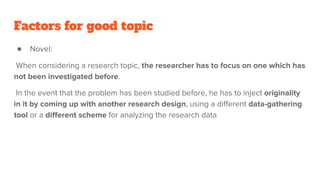 Factors for good topic
● Novel:
When considering a research topic, the researcher has to focus on one which has
not been investigated before.
In the event that the problem has been studied before, he has to inject originality
in it by coming up with another research design, using a diﬀerent data-gathering
tool or a diﬀerent scheme for analyzing the research data
 