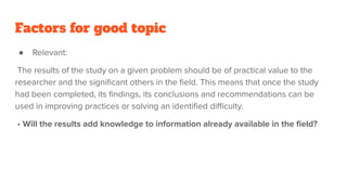Factors for good topic
● Relevant:
The results of the study on a given problem should be of practical value to the
researcher and the signiﬁcant others in the ﬁeld. This means that once the study
had been completed, its ﬁndings, its conclusions and recommendations can be
used in improving practices or solving an identiﬁed diﬃculty.
• Will the results add knowledge to information already available in the ﬁeld?
 