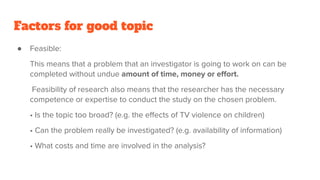 Factors for good topic
● Feasible:
This means that a problem that an investigator is going to work on can be
completed without undue amount of time, money or eﬀort.
Feasibility of research also means that the researcher has the necessary
competence or expertise to conduct the study on the chosen problem.
• Is the topic too broad? (e.g. the eﬀects of TV violence on children)
• Can the problem really be investigated? (e.g. availability of information)
• What costs and time are involved in the analysis?
 