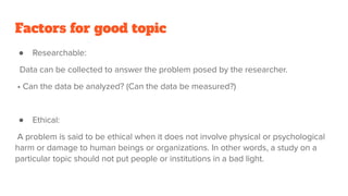 Factors for good topic
● Researchable:
Data can be collected to answer the problem posed by the researcher.
• Can the data be analyzed? (Can the data be measured?)
● Ethical:
A problem is said to be ethical when it does not involve physical or psychological
harm or damage to human beings or organizations. In other words, a study on a
particular topic should not put people or institutions in a bad light.
 