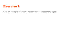 Exercise 1:
Give an example between a research or non-research project!
 