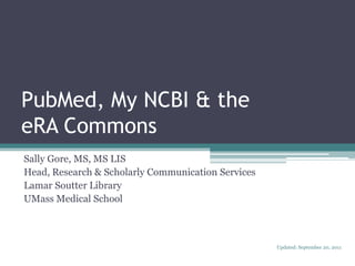 PubMed, My NCBI & theeRA Commons Sally Gore, MS, MS LIS Head, Research & Scholarly Communication Services Lamar Soutter Library UMass Medical School Updated: September 20, 2011 