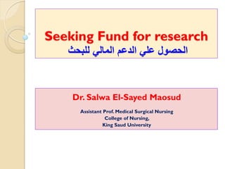 Seeking Fund for research
‫للبحث‬ ‫المالي‬ ‫الدعم‬ ‫علي‬ ‫الحصول‬
Dr. Salwa El-Sayed Maosud
Assistant Prof. Medical Surgical Nursing
College of Nursing,
King Saud University
 