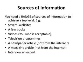 Sources of Information
You need a RANGE of sources of information to
achieve a top level. E.g.
• Several websites
• A few books
• Videos (YouTube is acceptable)
• Television programmes
• A newspaper article (not from the internet)
• A magazine article (not from the internet)
• Interview an expert