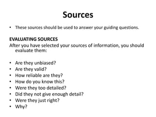 Sources
• These sources should be used to answer your guiding questions.
EVALUATING SOURCES
After you have selected your sources of information, you should
evaluate them:
• Are they unbiased?
• Are they valid?
• How reliable are they?
• How do you know this?
• Were they too detailed?
• Did they not give enough detail?
• Were they just right?
• Why?
