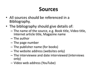 Sources
• All sources should be referenced in a
Bibliography.
• The bibliography should give details of:
– The name of the source, e.g. Book title, Video title,
Internet article title, Magazine name
– The author
– The page number
– The publisher name (for books)
– The website address (websites only)
– The interviewee and date interviewed (interviews
only)
– Video web address (YouTube)