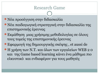 Research Game
Νέα προσέγγιση στην διδασκαλία
Νέα παιδαγωγική στρατηγική στην διδασκαλία της
επιστημονικής έρευνας
Εκμάθηση μιας χρήσιμης μεθοδολογίας σε όλους
τους τομείς της επιστημονικής έρευνας
Εφαρμογή της δημιουργικής σκέψης , et aussi de
Η χρήση των Ν.Τ. και όλων των εργαλείων WEB 2 0
και της Game based learning κάνει ένα μάθημα πιο
ελκυστικό και ενδιαφέρον για τους μαθητές
 