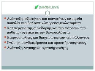 Ανάπτυξη δεξιοτήτων και ικανοτήτων σε ευρεία
ποικιλία περιβαλλοντικών ερευνητικών τομέων
Καλλιέργεια της συνείδησης και των γνώσεων των
μαθητών σχετικά με την βιοποικιλότητα
Ενεργοί πολίτες και διαχειριστές του περιβάλλοντος
Γνώση πιο ενδιαφέρουσα και προσιτή στους νέους
Ανάπτυξη λογικής και κριτικής σκέψης
 