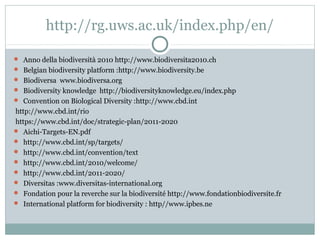 http://rg.uws.ac.uk/index.php/en/
 Anno della biodiversità 2010 http://www.biodiversita2010.ch
 Belgian biodiversity platform :http://www.biodiversity.be
 Biodiversa www.biodiversa.org
 Biodiversity knowledge http://biodiversityknowledge.eu/index.php
 Convention on Biological Diversity :http://www.cbd.int
http://www.cbd.int/rio
https://www.cbd.int/doc/strategic-plan/2011-2020
 Aichi-Targets-EN.pdf
 http://www.cbd.int/sp/targets/
 http://www.cbd.int/convention/text
 http://www.cbd.int/2010/welcome/
 http://www.cbd.int/2011-2020/
 Diversitas :www.diversitas-international.org
 Fondation pour la reverche sur la biodiversité http://www.fondationbiodiversite.fr
 International platform for biodiversity : http//www.ipbes.ne
 