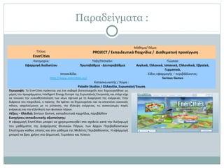 Παραδείγματα :
Τίτλος:
EnerCities
Μάθημα/ Θέμα:
PROJECT / Εκπαιδευτικά Παιχνίδια / Διαθεματική προσέγγιση
Κατηγορία:
Εφαρμογή διαδικτύου
Τάξη/Επίπεδο:
Πρωτοβάθμια - Δευτεροβάθμια
Γλώσσα:
Αγγλικά, Ελληνικά, Ισπανικά, Ολλανδικά, Εβραϊκά,
Γερμανικά,
Ιστοσελίδα:
http://www.enercities.eu/
Είδος εφαρμογής – περιβάλλοντος:
Serious Games
Κατασκευαστής / Χώρα :
Paladin Studios / Ολλανδία, Ευρωπαϊκή Ένωση
Περιγραφή: Το EnerCities πρόκειται για ένα σοβαρό βιντεοπαιχνίδι που δημιουργήθηκε ως
μέρος του προγράμματος Intelligent Energy Europe της Ευρωπαϊκής Επιτροπής και στόχο είχε
να τονώσει την ευαισθητοποίηση των νέων σχετικά με τη διαχείριση της ενέργειας. Στην
διάρκεια του παιχνιδιού, ο παίκτης θα πρέπει να δημιουργήσει και να επεκτείνει εικονικές
πόλεις, ασχολούμενος με τη ρύπανση, την έλλειψη ενέργειας, τις ανανεώσιμες πηγές
ενέργειας και την εξάντληση των φυσικών πόρων.
Λέξεις – Κλειδιά: Serious Games, εκπαιδευτικά παιχνίδια, περιβάλλον
Εισηγήσεις εκπαιδευτικής αξιοποίησης:
Η εφαρμογή EnerCities μπορεί να χρησιμοποιηθεί στο σχολείο κατά την διεξαγωγή
του μαθήματος της Διαχείρισης Φυσικών Πόρων, των Αρχών Περιβαλλοντικών
Επιστημών καθώς επίσης και στο μάθημα της Μελέτης Περιβάλλοντος. Η εφαρμογή
μπορεί να βρει χρήση στο Δημοτικό, Γυμνάσιο και Λύκειο.
 