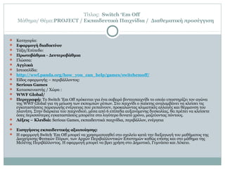 Τίτλος: Switch ‘Em Off
Μάθημα/ Θέμα:PROJECT / Εκπαιδευτικά Παιχνίδια / Διαθεματική προσέγγιση
 Κατηγορία:
 Εφαρμογή διαδικτύου
 Τάξη/Επίπεδο:
 Πρωτοβάθμια - Δευτεροβάθμια
 Γλώσσα:
 Αγγλικά
 Ιστοσελίδα:
 http://wwf.panda.org/how_you_can_help/games/switchemoff/
 Είδος εφαρμογής – περιβάλλοντος:
 Serious Games
 Κατασκευαστής / Χώρα :
 WWF Global/
 Περιγραφή: Το Switch ‘Em Off πρόκειται για ένα σοβαρό βιντεοπαιχνίδι το οποίο υποστηρίζει τον αγώνα
της WWF Global για τη μείωση των εκπομπών ρύπων. Στο παιχνίδι ο παίκτης αναλαμβάνει να κλείσει τις
εγκαταστάσεις παραγωγής ενέργειας που ρυπαίνουν, προκαλώντας κλιματικές αλλαγές και θέρμανση του
πλανήτη. Στην διάρκεια του παιχνιδιού, μέσα από 6 επίπεδα αυξανόμενης δυσκολίας, θα πρέπει να κλείσετε
όσες περισσότερες εγκαταστάσεις μπορείτε στο λιγότερο δυνατό χρόνο, μαζεύοντας πόντους.
 Λέξεις – Κλειδιά: Serious Games, εκπαιδευτικά παιχνίδια, περιβάλλον, ενέργεια

 Εισηγήσεις εκπαιδευτικής αξιοποίησης:
 Η εφαρμογή Switch ‘Em Off μπορεί να χρησιμοποιηθεί στο σχολείο κατά την διεξαγωγή του μαθήματος της
Διαχείρισης Φυσικών Πόρων, των Αρχών Περιβαλλοντικών Επιστημών καθώς επίσης και στο μάθημα της
Μελέτης Περιβάλλοντος. Η εφαρμογή μπορεί να βρει χρήση στο Δημοτικό, Γυμνάσιο και Λύκειο.
 