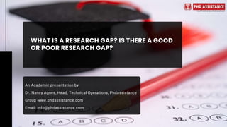 WHAT IS A RESEARCH GAP? IS THERE A GOOD
OR POOR RESEARCH GAP?
An Academic presentation by
Dr. Nancy Agnes, Head, Technical Operations, Phdassistance
Group www.phdassistance.com
Email: info@phdassistance.com
 