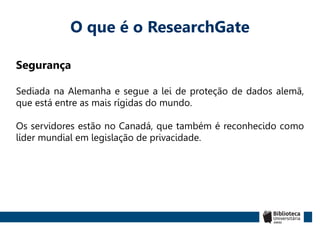 O que é o ResearchGate
Segurança
Sediada na Alemanha e segue a lei de proteção de dados alemã,
que está entre as mais rígidas do mundo.
Os servidores estão no Canadá, que também é reconhecido como
líder mundial em legislação de privacidade.
 
