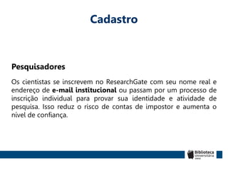 Cadastro
Pesquisadores
Os cientistas se inscrevem no ResearchGate com seu nome real e
endereço de e-mail institucional ou passam por um processo de
inscrição individual para provar sua identidade e atividade de
pesquisa. Isso reduz o risco de contas de impostor e aumenta o
nível de confiança.
 
