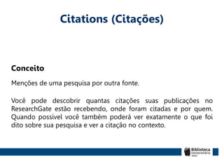 Citations (Citações)
Conceito
Menções de uma pesquisa por outra fonte.
Você pode descobrir quantas citações suas publicações no
ResearchGate estão recebendo, onde foram citadas e por quem.
Quando possível você também poderá ver exatamente o que foi
dito sobre sua pesquisa e ver a citação no contexto.
 