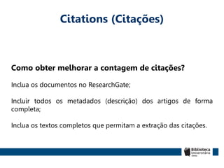 Citations (Citações)
Como obter melhorar a contagem de citações?
Inclua os documentos no ResearchGate;
Incluir todos os metadados (descrição) dos artigos de forma
completa;
Inclua os textos completos que permitam a extração das citações.
 
