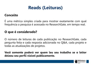 Reads (Leituras)
Conceito
É uma métrica simples criada para mostrar exatamente com qual
frequência a pesquisa é acessada no ResearchGate, em tempo real.
O que é considerado?
O número de leituras de cada publicação no ResearchGate, cada
pergunta feita e cada resposta adicionada no Q&A, cada projeto e
todas as atualizações de projetos.
Você somente poderá ver quem leu seu trabalho se o leitor
deixou seu perfil visível publicamente.
 