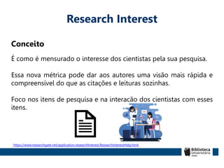 Research Interest
Conceito
É como é mensurado o interesse dos cientistas pela sua pesquisa.
Essa nova métrica pode dar aos autores uma visão mais rápida e
compreensível do que as citações e leituras sozinhas.
Foco nos itens de pesquisa e na interação dos cientistas com esses
itens.
https://www.researchgate.net/application.researchInterest.ResearchInterestHelp.html
 