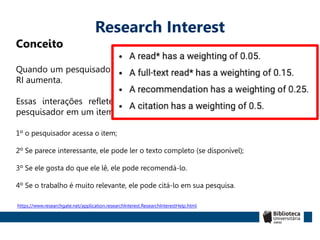 Research Interest
Conceito
Quando um pesquisador lê, recomenda ou cita um item de pesquisa, seu
RI aumenta.
Essas interações refletem o ciclo de aumento de interesse de um
pesquisador em um item de pesquisa.
1º o pesquisador acessa o item;
2º Se parece interessante, ele pode ler o texto completo (se disponível);
3º Se ele gosta do que ele lê, ele pode recomendá-lo.
4º Se o trabalho é muito relevante, ele pode citá-lo em sua pesquisa.
https://www.researchgate.net/application.researchInterest.ResearchInterestHelp.html
 